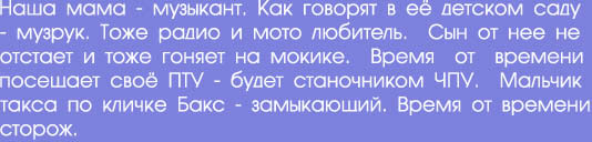 Наша мама - музыкант. Как говорят в её детском саду

- музрук. Тоже радио и мото любитель.  Сын от нее не

отстает и тоже гоняет на мокике.  Время  от  времени

посещает своё ПТУ - будет станочником ЧПУ.  Мальчик

такса по кличке Бакс - замыкающий. Время от времени

сторож.
